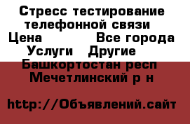 Стресс-тестирование телефонной связи › Цена ­ 1 000 - Все города Услуги » Другие   . Башкортостан респ.,Мечетлинский р-н